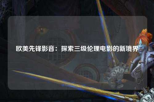 欧美先锋影音：探索三级伦理电影的新境界