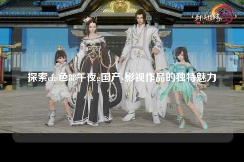 探索cfn色88午夜g国产y影视作品的独特魅力