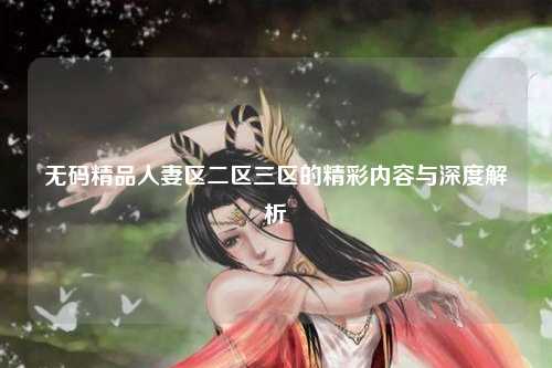 无码精品人妻区二区三区的精彩内容与深度解析