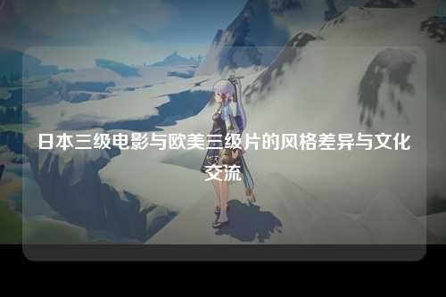日本三级电影与欧美三级片的风格差异与文化交流