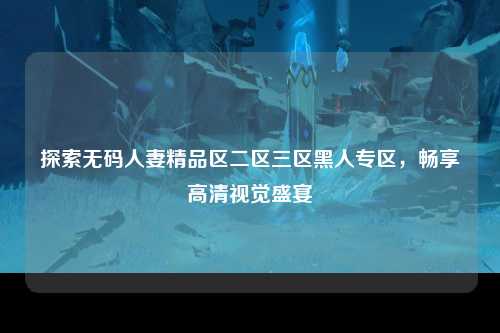 探索无码人妻精品区二区三区黑人专区，畅享高清视觉盛宴