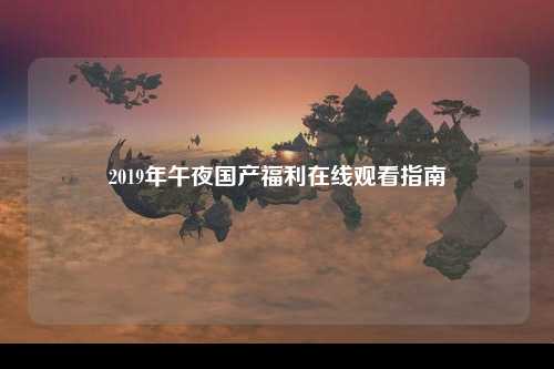 2019年午夜国产福利在线观看指南
