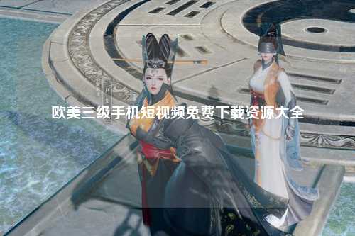 欧美三级手机短视频免费下载资源大全