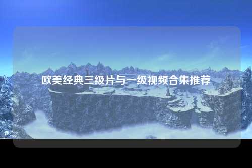 欧美经典三级片与一级视频合集推荐