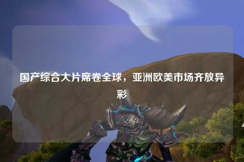 国产综合大片席卷全球，亚洲欧美市场齐放异彩