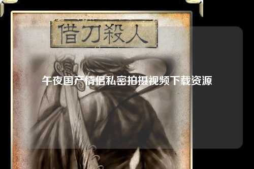 午夜国产情侣私密拍摄视频下载资源
