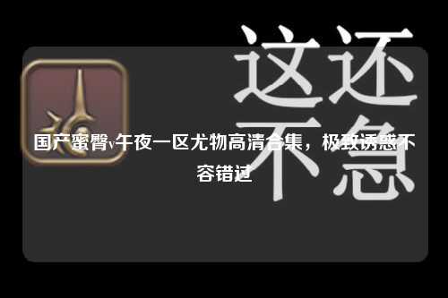 国产蜜臀v午夜一区尤物高清合集，极致诱惑不容错过