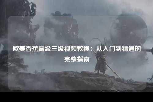 欧美香蕉高级三级视频教程：从入门到精通的完整指南