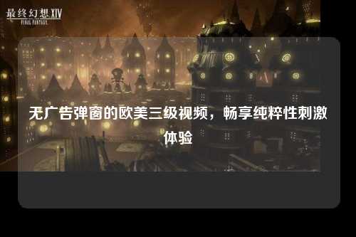 无广告弹窗的欧美三级视频，畅享纯粹性刺激体验