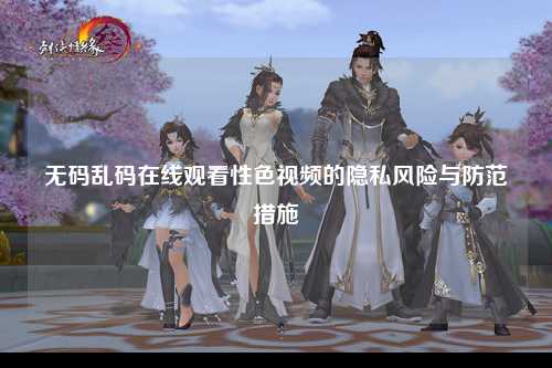 无码乱码在线观看性色视频的隐私风险与防范措施