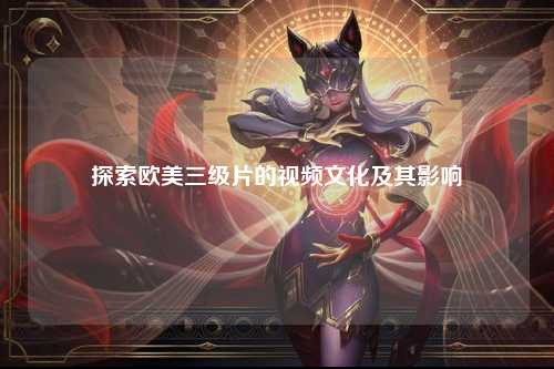 探索欧美三级片的视频文化及其影响