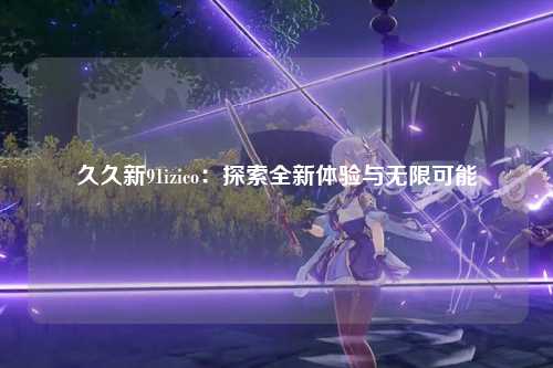 久久新91izico：探索全新体验与无限可能