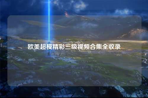 欧美超模精彩三级视频合集全收录