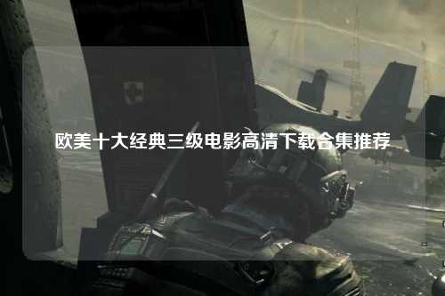 欧美十大经典三级电影高清下载合集推荐