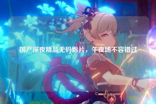 国产深夜精品无码影片，午夜场不容错过