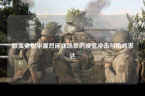 欧美电影中激烈床戏场景的视觉冲击与情感表达