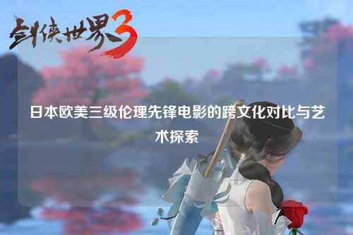 日本欧美三级伦理先锋电影的跨文化对比与艺术探索