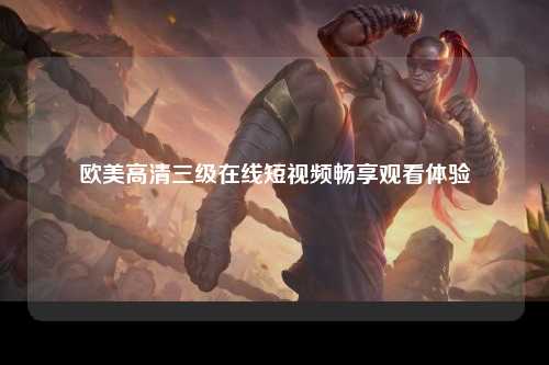 欧美高清三级在线短视频畅享观看体验