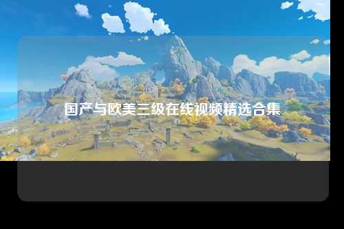 国产与欧美三级在线视频精选合集