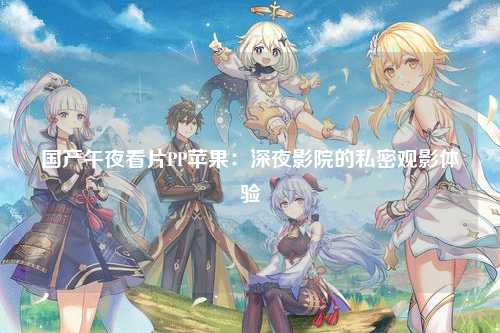 国产午夜看片PP苹果：深夜影院的私密观影体验