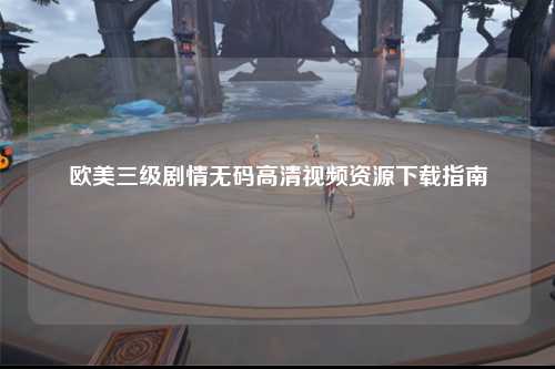 欧美三级剧情无码高清视频资源下载指南