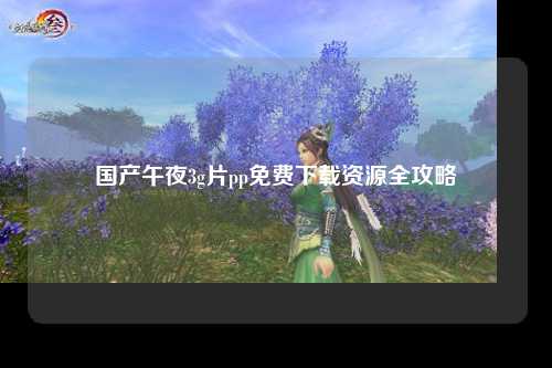国产午夜3g片pp免费下载资源全攻略