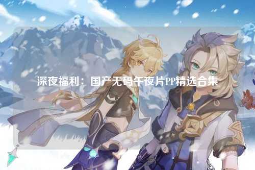深夜福利：国产无码午夜片PP精选合集