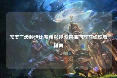 欧美三级跳远比赛精彩视频直播回放在线观看指南