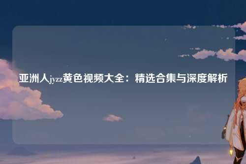 亚洲人jyzz黄色视频大全：精选合集与深度解析