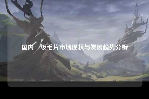 国内一级毛片市场现状与发展趋势分析