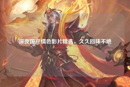 深夜国产情色影片精选，久久回味不绝