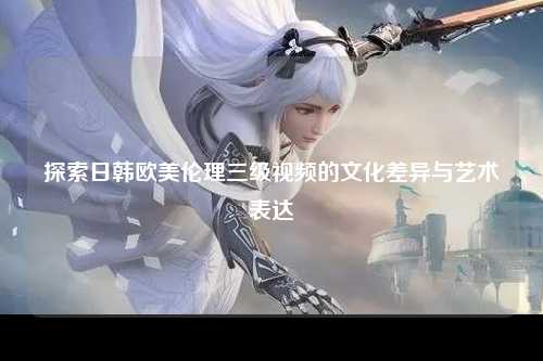 探索日韩欧美伦理三级视频的文化差异与艺术表达