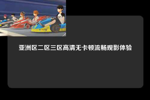 亚洲区二区三区高清无卡顿流畅观影体验