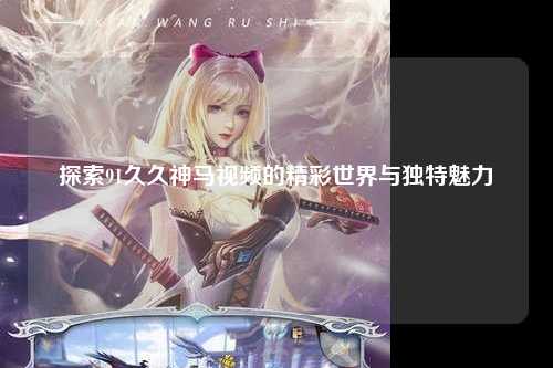 探索91久久神马视频的精彩世界与独特魅力