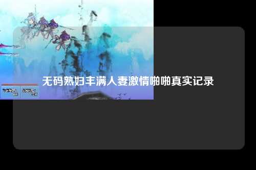 无码熟妇丰满人妻激情啪啪真实记录
