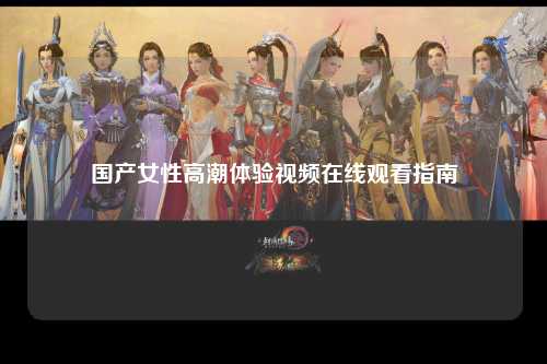 国产女性高潮体验视频在线观看指南
