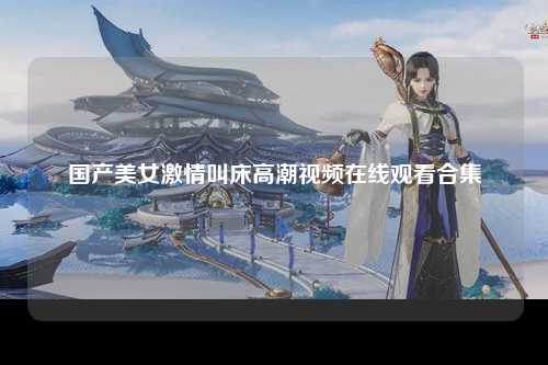 国产美女激情叫床高潮视频在线观看合集