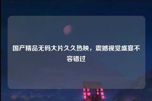 国产精品无码大片久久热映，震撼视觉盛宴不容错过