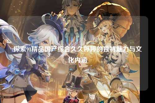 探索91精品国产综合久久婷婷的独特魅力与文化内涵