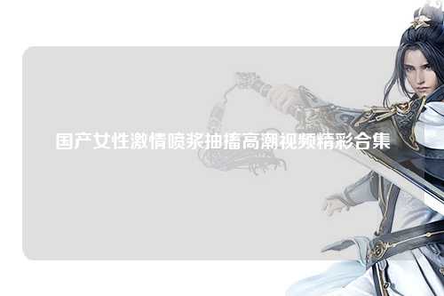 国产女性激情喷浆抽搐高潮视频精彩合集