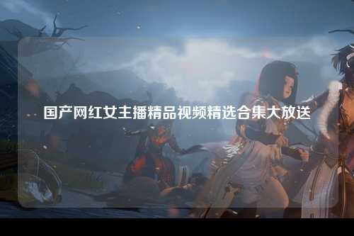 国产网红女主播精品视频精选合集大放送