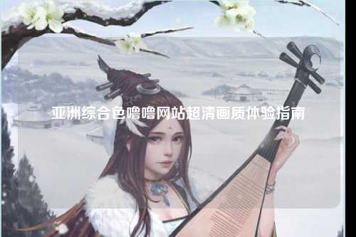 亚洲综合色噜噜网站超清画质体验指南