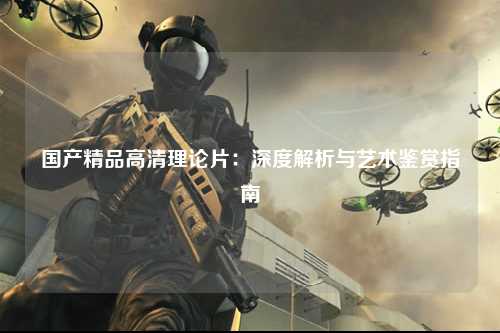 国产精品高清理论片：深度解析与艺术鉴赏指南