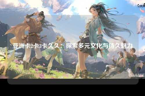 亚洲卡2卡3卡久久：探索多元文化与持久魅力
