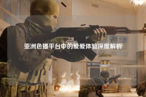 亚洲色播平台中的爱爱体验深度解析