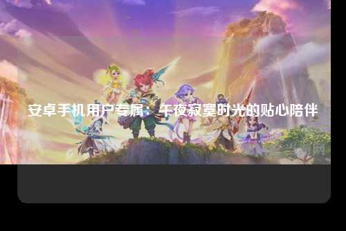 安卓手机用户专属：午夜寂寞时光的贴心陪伴