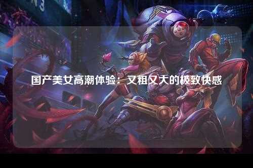 国产美女高潮体验：又粗又大的极致快感