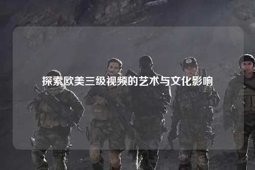 探索欧美三级视频的艺术与文化影响