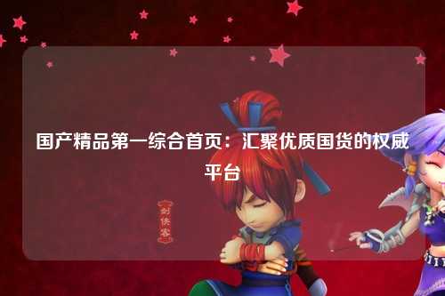 国产精品第一综合首页：汇聚优质国货的权威平台