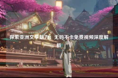 探索亚洲文学魅力：无码不卡免费视频深度解析